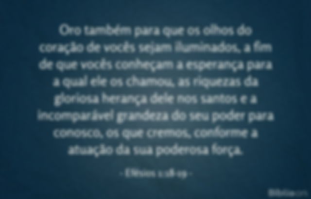 Oro também para que os olhos do coração de vocês sejam iluminados, a fim de que vocês conheçam a esperança para a qual ele os chamou, as riquezas da gloriosa herança dele nos santos e a incomparável grandeza do seu poder para conosco, os que cremos, conforme a atuação da sua poderosa força. Efésios 1:18-19