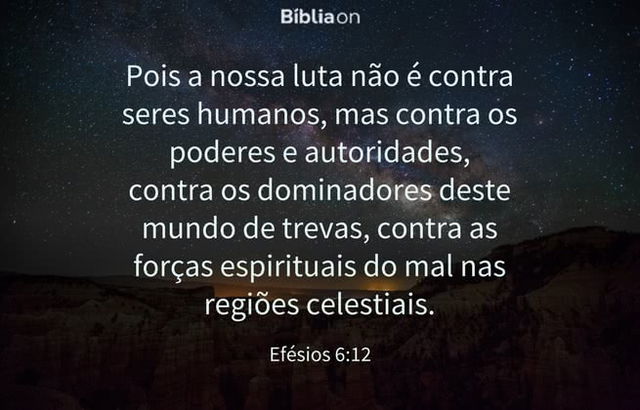 Pois a nossa luta não é contra seres humanos, mas contra os poderes e autoridades, contra os dominadores deste mundo de trevas, contra as forças espirituais do mal nas regiões celestiais. Efésios 6:12