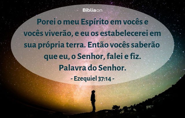 Porei o meu Espírito em vocês e vocês viverão, e eu os estabelecerei em sua própria terra. Então vocês saberão que eu, o Senhor, falei e fiz. Palavra do Senhor. Ezequiel 37:14