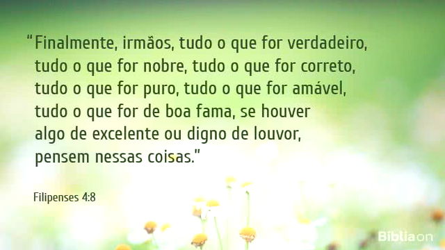 Finalmente, irmãos, tudo o que for verdadeiro, tudo o que for nobre, tudo o que for correto, tudo o que for puro, tudo o que for amável, tudo o que for de boa fama, se houver algo de excelente ou digno de louvor, pensem nessas coisas.