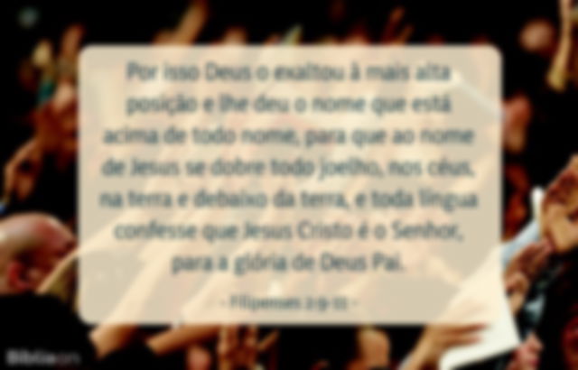 Por isso Deus o exaltou à mais alta posição e lhe deu o nome que está acima de todo nome, para que ao nome de Jesus se dobre todo joelho, nos céus, na terra e debaixo da terra, e toda língua confesse que Jesus Cristo é o Senhor, para a glória de Deus Pai. Filipenses 2:9-11