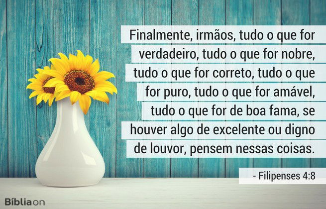 Finalmente, irmãos, tudo o que for verdadeiro, tudo o que for nobre, tudo o que for correto, tudo o que for puro, tudo o que for amável, tudo o que for de boa fama, se houver algo de excelente ou digno de louvor, pensem nessas coisas. Filipenses 4:8