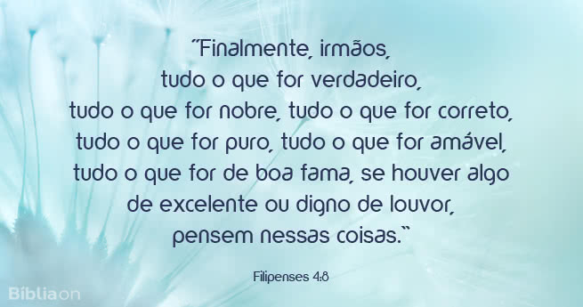 Finalmente, irmãos, tudo o que for verdadeiro, tudo o que for nobre, tudo o que for correto, tudo o que for puro, tudo o que for amável, tudo o que for de boa fama, se houver algo de excelente ou digno de louvor, pensem nessas coisas. Filipenses 4:8