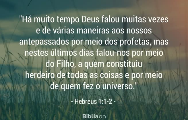Há muito tempo Deus falou muitas vezes e de várias maneiras aos nossos antepassados por meio dos profetas, mas nestes últimos dias falou-nos por meio do Filho, a quem constituiu herdeiro de todas as coisas e por meio de quem fez o universo. Hebreus 1:1-2