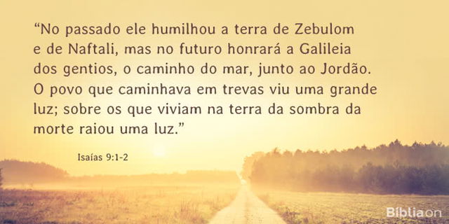 No passado ele humilhou a terra de Zebulom e de Naftali, mas no futuro honrará a Galileia dos gentios, o caminho do mar, junto ao Jordão. O povo que caminhava em trevas viu uma grande luz; sobre os que viviam na terra da sombra da morte raiou uma luz. Isaías 9:1-2