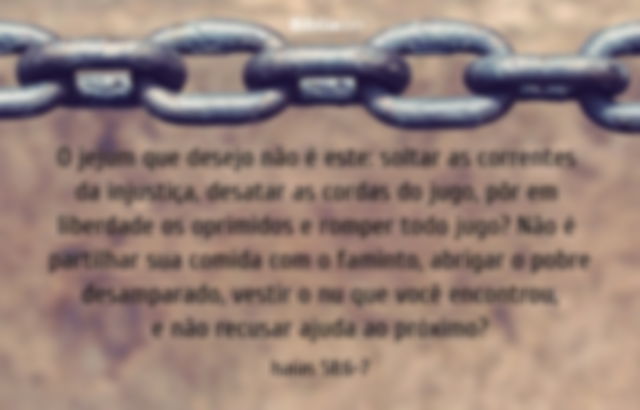 O jejum que desejo não é este: soltar as correntes da injustiça, desatar as cordas do jugo, pôr em liberdade os oprimidos e romper todo jugo? Não é partilhar sua comida com o faminto, abrigar o pobre desamparado, vestir o nu que você encontrou, e não recusar ajuda ao próximo? Isaías 58:6-7