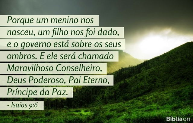 Porque um menino nos nasceu, um filho nos foi dado, e o governo está sobre os seus ombros. E ele será chamado Maravilhoso Conselheiro, Deus Podero­so, Pai Eterno, Príncipe da Paz. Isaías 9:6