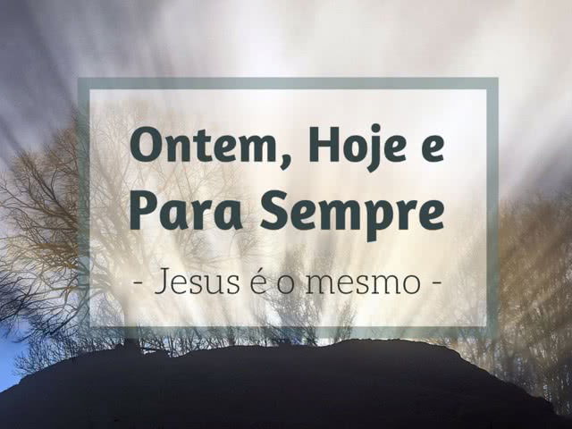 JESUS CRISTO É O MESMO ONTEM, HOJE, E ETERNAMENTE.