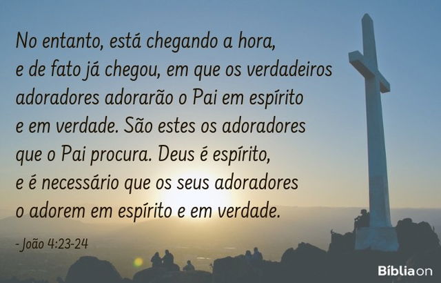 No entanto, está chegando a hora, e de fato já chegou, em que os verdadeiros adoradores adorarão o Pai em espírito e em verdade. São estes os adoradores que o Pai procura. Deus é espírito, e é necessário que os seus adoradores o adorem em espírito e em verdade. João 4:23-24