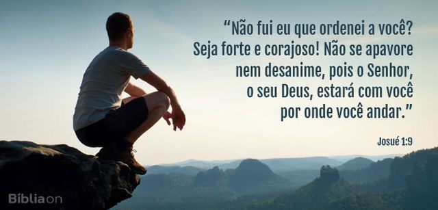 Não fui eu que ordenei a você? Seja forte e corajoso! Não se apavore nem desanime, pois o Senhor, o seu Deus, estará com você por onde você andar. Josué 1:9