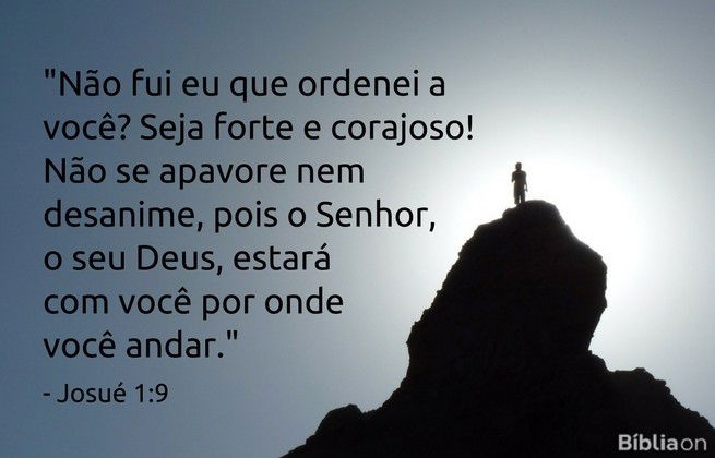 Não fui eu que ordenei a você? Seja forte e corajoso! Não se apavore nem desanime, pois o Senhor, o seu Deus, estará com você por onde você andar. Josué 1:9