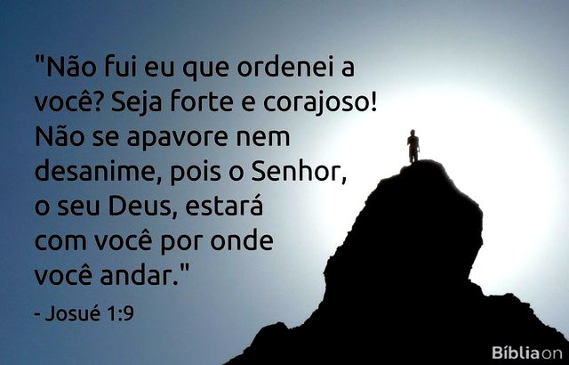 Não fui eu que ordenei a você? Seja forte e corajoso! Não se apavore nem desanime, pois o Senhor, o seu Deus, estará com você por onde você andar. Josué 1:9