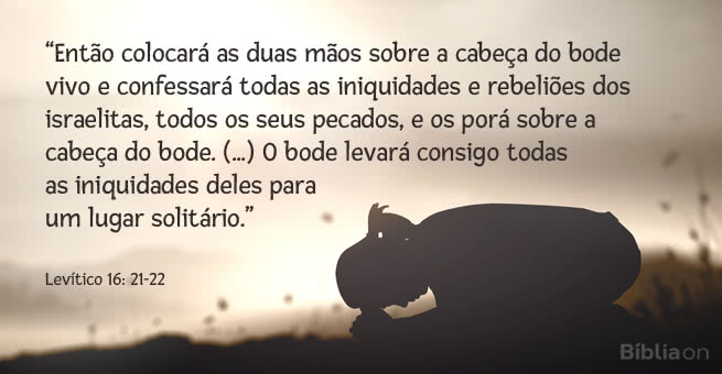 “Então colocará as duas mãos sobre a cabeça do bode vivo e confessará todas as iniquidades e rebeliões dos israelitas, todos os seus pecados, e os porá sobre a cabeça do bode. (...) O bode levará consigo todas as iniquidades deles para um lugar solitário.” Levítico 16: 21-22