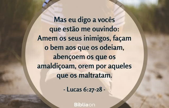 Mas eu digo a vocês que estão me ouvindo: Amem os seus inimigos, façam o bem aos que os odeiam, abençoem os que os amaldiçoam, orem por aqueles que os maltratam. Lucas 6:27-28