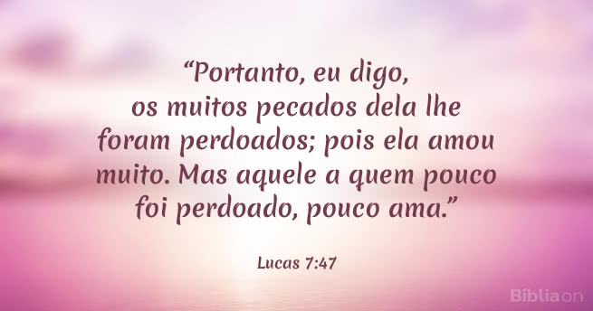 Portanto, eu digo, os muitos pecados dela lhe foram perdoados; pois ela amou muito. Mas aquele a quem pouco foi perdoado, pouco ama. Lucas 7:47