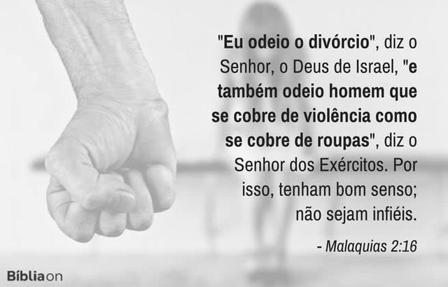 Eu odeio o divórcio, diz o Senhor, o Deus de Israel, e também odeio homem que se cobre de violência como se cobre de roupas, diz o Senhor dos Exércitos. Por isso, tenham bom senso; não sejam infiéis. Malaquias 2:16