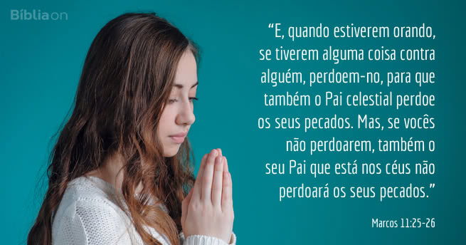 E, quando estiverem orando, se tiverem alguma coisa contra alguém, perdoem-no, para que também o Pai celestial perdoe os seus pecados. Mas, se vocês não perdoarem, também o seu Pai que está nos céus não perdoará os seus pecados. Marcos 11:25-26
