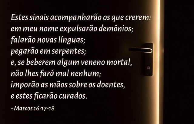 Estes sinais acompanharão os que crerem: em meu nome expulsarão demônios; falarão novas línguas; pegarão em serpentes; e, se beberem algum veneno mortal, não lhes fará mal nenhum; imporão as mãos sobre os doentes, e estes ficarão curados. Marcos 16:17-18