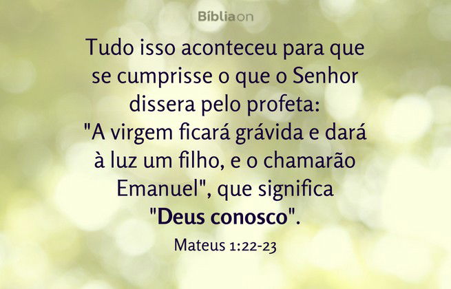 Tudo isso aconteceu para que se cumprisse o que o Senhor dissera pelo profeta: 'A virgem ficará grávida e dará à luz um filho, e o chamarão Emanuel', que significa 'Deus conosco'. Mateus 1:22-23