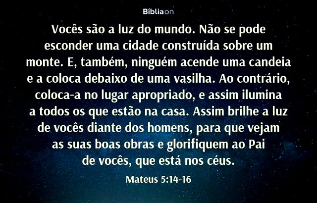 Vocês são a luz do mundo. Não se pode esconder uma cidade construída sobre um monte. E, também, ninguém acende uma candeia e a coloca debaixo de uma vasilha. Ao contrário, coloca-a no lugar apropriado, e assim ilumina a todos os que estão na casa. Assim brilhe a luz de vocês diante dos homens, para que vejam as suas boas obras e glorifiquem ao Pai de vocês, que está nos céus. Mateus 5:14-16