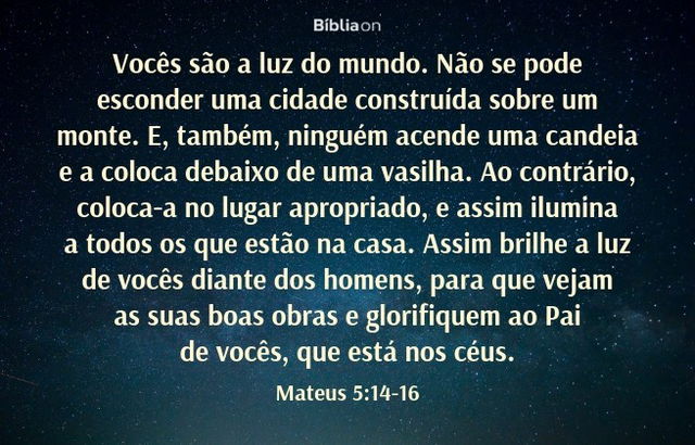 Vocês são a luz do mundo. Não se pode esconder uma cidade construída sobre um monte. E, também, ninguém acende uma candeia e a coloca debaixo de uma vasilha. Ao contrário, coloca-a no lugar apropriado, e assim ilumina a todos os que estão na casa. Assim brilhe a luz de vocês diante dos homens, para que vejam as suas boas obras e glorifiquem ao Pai de vocês, que está nos céus. Mateus 5:14-16