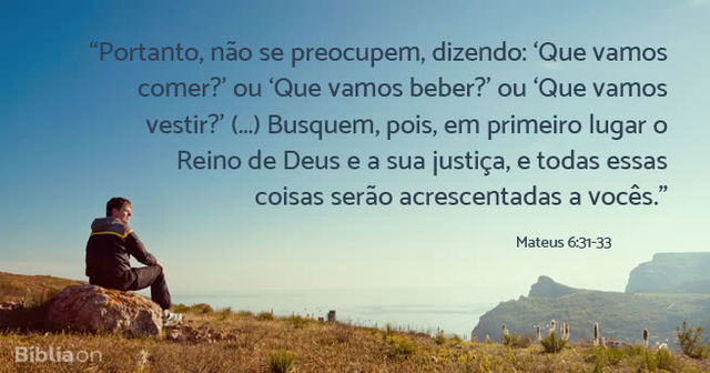 Portanto, não se preocupem, dizendo: Que vamos comer? ou Que vamos beber? ou Que vamos vestir? (...) Busquem, pois, em primeiro lugar o Reino de Deus e a sua justiça, e todas essas coisas serão acrescentadas a vocês. Mateus 6:31-33