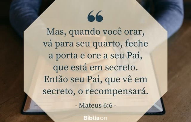 Mas, quando você orar, vá para seu quarto, feche a porta e ore a seu Pai, que está em secreto. Então seu Pai, que vê em secreto, o recompensará. Mateus 6:6