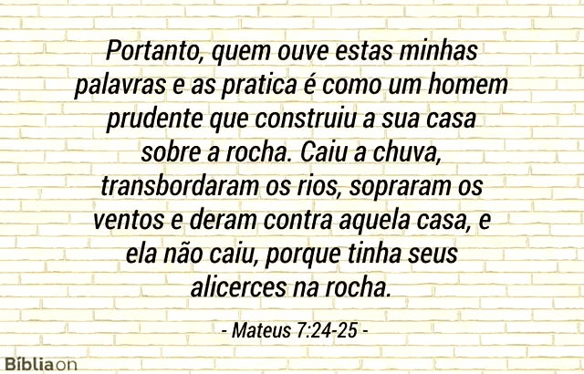 Portanto, quem ouve estas minhas palavras e as pratica é como um homem prudente que construiu a sua casa sobre a rocha. Caiu a chuva, transbordaram os rios, sopraram os ventos e deram contra aquela casa, e ela não caiu, porque tinha seus alicerces na rocha. Mateus 7:24-25