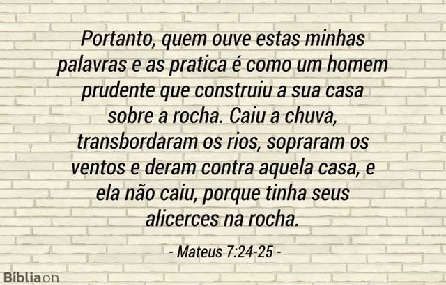 Portanto, quem ouve estas minhas palavras e as pratica é como um homem prudente que construiu a sua casa sobre a rocha. Caiu a chuva, transbordaram os rios, sopraram os ventos e deram contra aquela casa, e ela não caiu, porque tinha seus alicerces na rocha. Mateus 7:24-25