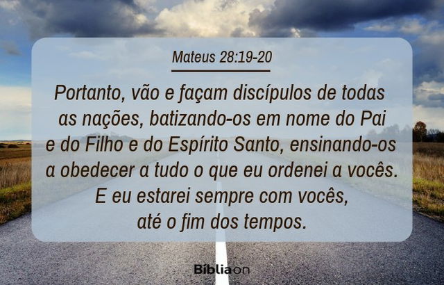 Portanto, vão e façam discípulos de todas as nações, batizando-os em nome do Pai e do Filho e do Espírito Santo, ensinando-os a obedecer a tudo o que eu ordenei a vocês. E eu estarei sempre com vocês, até o fim dos tempos. Mateus 28:19-20