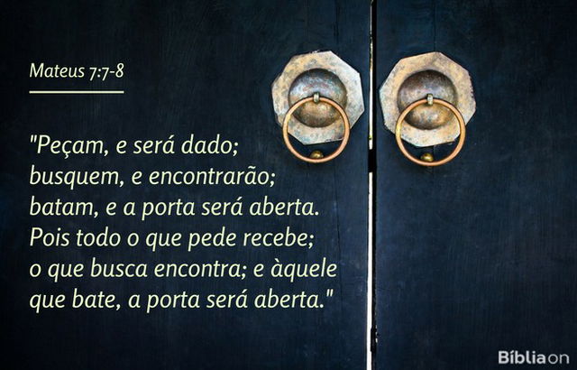 Peçam, e será dado; busquem, e encontrarão; batam, e a porta será aberta. Pois todo o que pede recebe; o que busca encontra; e àquele que bate, a porta será aberta. Mateus 7:7-8