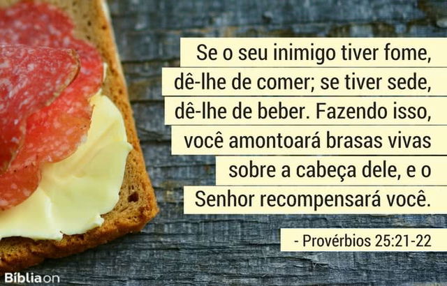 Se o seu inimigo tiver fome, dê-lhe de comer; se tiver sede, dê-lhe de beber. Fazendo isso, você amontoará brasas vivas sobre a cabeça dele, e o Senhor recompensará você. Provérbios 25:21-22