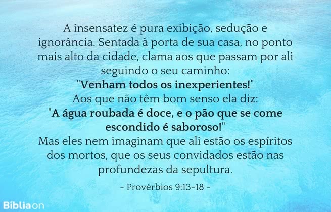 A insensatez é pura exibição, sedução e ignorância. Sentada à porta de sua casa, no ponto mais alto da cidade, clama aos que passam por ali seguindo o seu caminho: 'Venham todos os inexperientes! Aos que não têm bom senso ela diz: 'A água roubada é doce, e o pão que se come escondido é saboroso! Mas eles nem imaginam que ali estão os espíritos dos mortos, que os seus convidados estão nas profundezas da sepultura. Provérbios 9:13-18