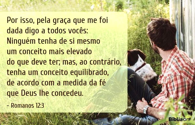 Por isso, pela graça que me foi dada digo a todos vocês: Ninguém tenha de si mesmo um conceito mais elevado do que deve ter; mas, ao contrário, tenha um conceito equilibrado, de acordo com a medida da fé que Deus lhe concedeu. Romanos 12:3