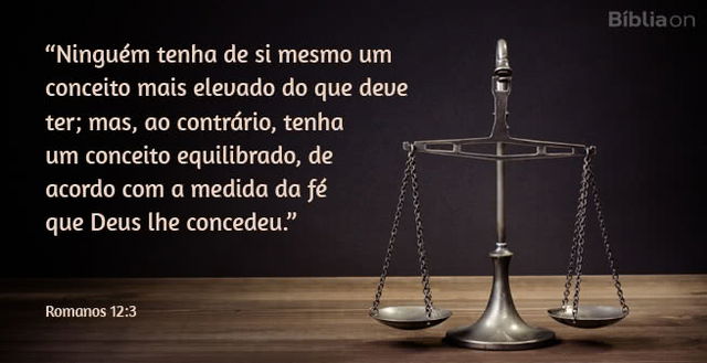 Ninguém tenha de si mesmo um conceito mais elevado do que deve ter; mas, ao contrário, tenha um conceito equilibrado, de acordo com a medida da fé que Deus lhe concedeu. Romanos 12:3