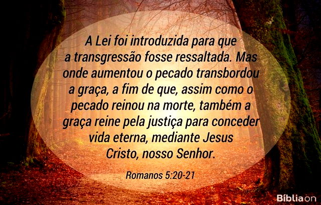 A Lei foi introduzida para que a transgressão fosse ressaltada. Mas onde aumentou o pecado transbordou a graça, a fim de que, assim como o pecado reinou na morte, também a graça reine pela justiça para conceder vida eterna, mediante Jesus Cristo, nosso Senhor. Romanos 5:20-21