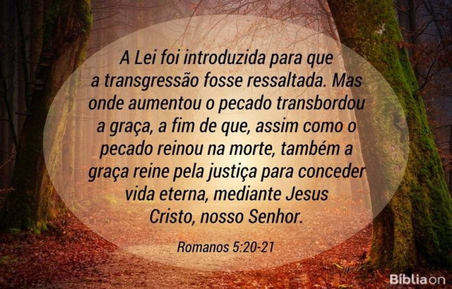 A Lei foi introduzida para que a transgressão fosse ressaltada. Mas onde aumentou o pecado transbordou a graça, a fim de que, assim como o pecado reinou na morte, também a graça reine pela justiça para conceder vida eterna, mediante Jesus Cristo, nosso Senhor. Romanos 5:20-21