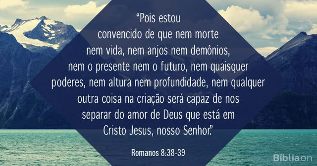 Pois estou convencido de que nem morte nem vida, nem anjos nem demônios, nem o presente nem o futuro, nem quaisquer poderes, nem altura nem profundidade, nem qualquer outra coisa na criação será capaz de nos separar do amor de Deus que está em Cristo Jesus, nosso Senhor.
