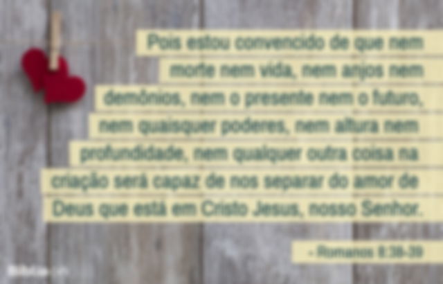 Pois estou convencido de que nem morte nem vida, nem anjos nem demônios, nem o presente nem o futuro, nem quaisquer poderes, nem altura nem profundidade, nem qualquer outra coisa na criação será capaz de nos separar do amor de Deus que está em Cristo Jesus, nosso Senhor. Romanos 8:38-39