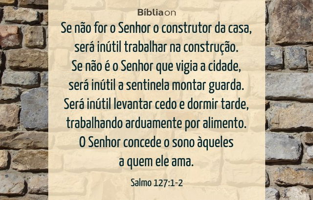 Se não for o Senhor o construtor da casa, será inútil trabalhar na construção. Se não é o Senhor que vigia a cidade, será inútil a sentinela montar guarda. Será inútil levantar cedo e dormir tarde, trabalhando arduamente por alimento. O Senhor concede o sono àqueles a quem ele ama. Salmo 127:1-2