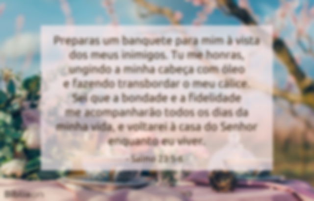 Preparas um banquete para mim à vista dos meus inimigos. Tu me honras, ungindo a minha cabeça com óleo e fazendo transbordar o meu cálice. Sei que a bondade e a fidelidade me acompanharão todos os dias da minha vida, e voltarei à casa do Senhor enquanto eu viver. Salmo 23:5-6