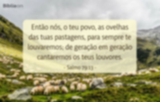 Então nós, o teu povo, as ovelhas das tuas pastagens, para sempre te louvaremos; de geração em geração cantaremos os teus louvores. Salmo 79:13