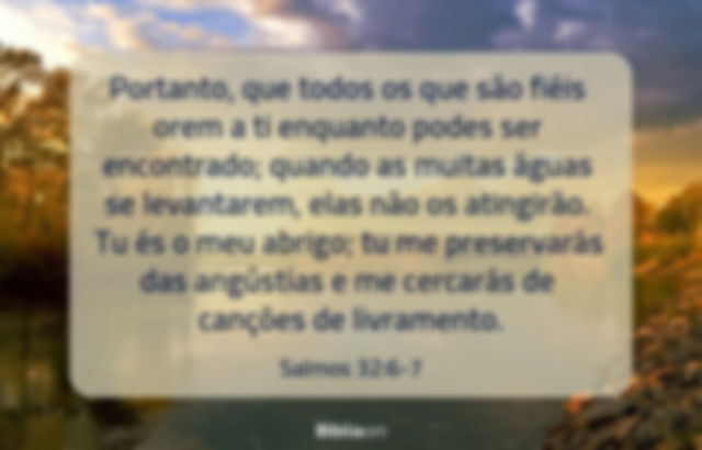 Portanto, que todos os que são fiéis orem a ti enquanto podes ser encontrado; quando as muitas águas se levantarem, elas não os atingirão. Tu és o meu abrigo; tu me preservarás das angústias e me cercarás de canções de livramento. Salmos 32:6-7