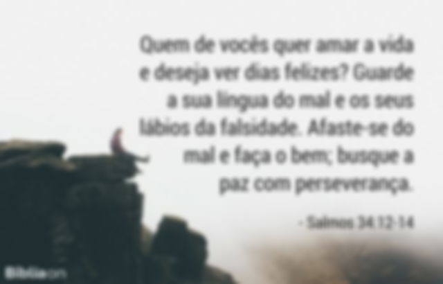 Quem de vocês quer amar a vida e deseja ver dias felizes? Guarde a sua língua do mal e os seus lábios da falsidade. Afaste-se do mal e faça o bem; busque a paz com perseverança. Salmos 34:12-14