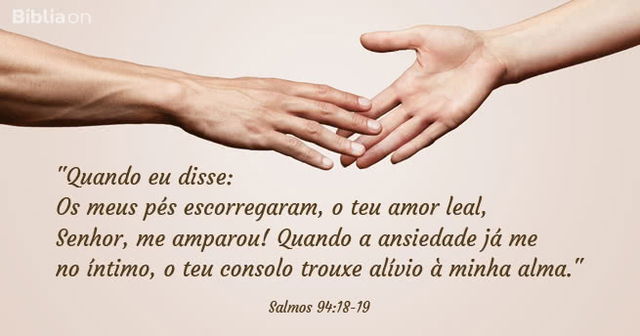 Quando eu disse: Os meus pés escorregaram, o teu amor leal, Senhor, me amparou! Quando a ansiedade já me dominava no íntimo, o teu consolo trouxe alívio à minha alma. Salmos 94:18-19